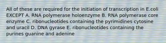 All of these are required for the initiation of transcription in E.coli EXCEPT A. RNA polymerase holoenzyme B. RNA polymerase core enzyme C. ribonucleotides containing the pyrimidines cytosine and uracil D. DNA gyrase E. ribonucleotides containing the purines guanine and adenine