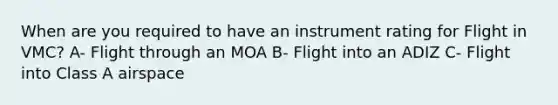 When are you required to have an instrument rating for Flight in VMC? A- Flight through an MOA B- Flight into an ADIZ C- Flight into Class A airspace