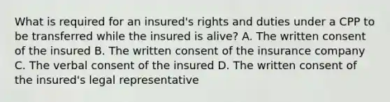 What is required for an insured's rights and duties under a CPP to be transferred while the insured is alive? A. The written consent of the insured B. The written consent of the insurance company C. The verbal consent of the insured D. The written consent of the insured's legal representative