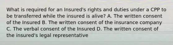 What is required for an Insured's rights and duties under a CPP to be transferred while the insured is alive? A. The written consent of the Insured B. The written consent of the insurance company C. The verbal consent of the Insured D. The written consent of the insured's legal representative