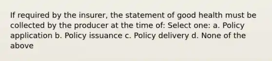 If required by the insurer, the statement of good health must be collected by the producer at the time of: Select one: a. Policy application b. Policy issuance c. Policy delivery d. None of the above