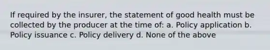 If required by the insurer, the statement of good health must be collected by the producer at the time of: a. Policy application b. Policy issuance c. Policy delivery d. None of the above