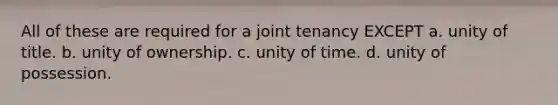 All of these are required for a joint tenancy EXCEPT a. unity of title. b. unity of ownership. c. unity of time. d. unity of possession.