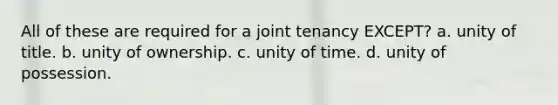 All of these are required for a joint tenancy EXCEPT? a. unity of title. b. unity of ownership. c. unity of time. d. unity of possession.