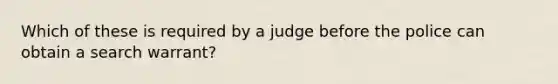 Which of these is required by a judge before the police can obtain a search warrant?