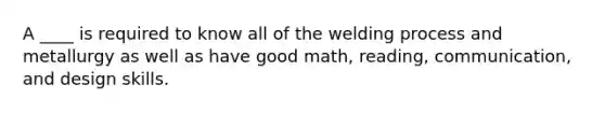 A ____ is required to know all of the welding process and metallurgy as well as have good math, reading, communication, and design skills.