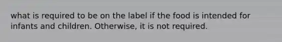 what is required to be on the label if the food is intended for infants and children. Otherwise, it is not required.