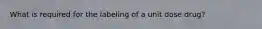What is required for the labeling of a unit dose drug?