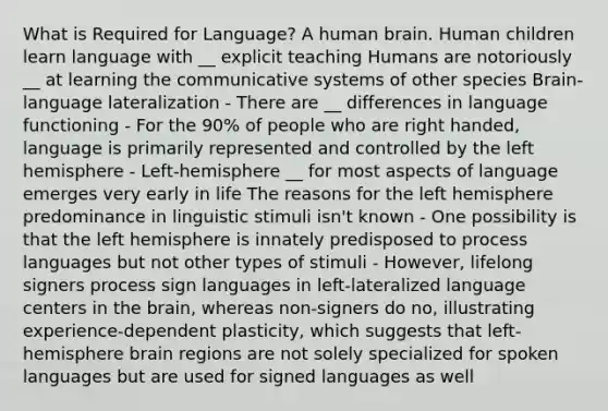 What is Required for Language? A human brain. Human children learn language with __ explicit teaching Humans are notoriously __ at learning the communicative systems of other species Brain-language lateralization - There are __ differences in language functioning - For the 90% of people who are right handed, language is primarily represented and controlled by the left hemisphere - Left-hemisphere __ for most aspects of language emerges very early in life The reasons for the left hemisphere predominance in linguistic stimuli isn't known - One possibility is that the left hemisphere is innately predisposed to process languages but not other types of stimuli - However, lifelong signers process sign languages in left-lateralized language centers in the brain, whereas non-signers do no, illustrating experience-dependent plasticity, which suggests that left-hemisphere brain regions are not solely specialized for spoken languages but are used for signed languages as well