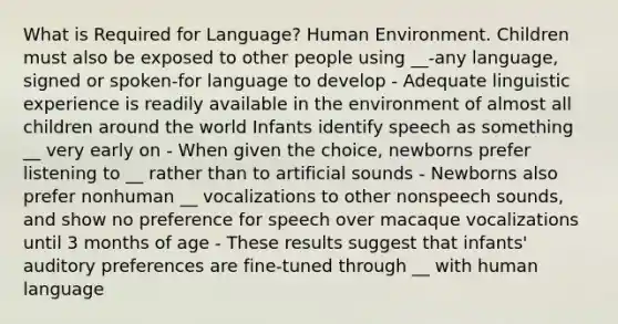 What is Required for Language? Human Environment. Children must also be exposed to other people using __-any language, signed or spoken-for language to develop - Adequate linguistic experience is readily available in the environment of almost all children around the world Infants identify speech as something __ very early on - When given the choice, newborns prefer listening to __ rather than to artificial sounds - Newborns also prefer nonhuman __ vocalizations to other nonspeech sounds, and show no preference for speech over macaque vocalizations until 3 months of age - These results suggest that infants' auditory preferences are fine-tuned through __ with human language