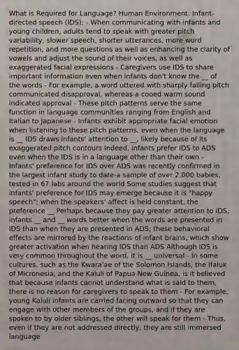 What is Required for Language? Human Environment. Infant-directed speech (IDS): - When communicating with infants and young children, adults tend to speak with greater pitch variability, slower speech, shorter utterances, more word repetition, and more questions as well as enhancing the clarity of vowels and adjust the sound of their voices, as well as exaggerated facial expressions - Caregivers use IDS to share important information even when infants don't know the __ of the words - For example, a word uttered with sharply falling pitch communicated disapproval, whereas a cooed warm sound indicated approval - These pitch patterns serve the same function in language communities ranging from English and Italian to Japanese - Infants exhibit appropriate facial emotion when listening to these pitch patterns, even when the language is __ IDS draws infants' attention to __, likely because of its exaggerated pitch contours Indeed, infants prefer IDS to ADS even when the IDS is in a language other than their own - Infants' preference for IDS over ADS was recently confirmed in the largest infant study to date-a sample of over 2,000 babies, tested in 67 labs around the world Some studies suggest that infants' preference for IDS may emerge because it is "happy speech"; when the speakers' affect is held constant, the preference __ Perhaps because they pay greater attention to IDS, infants __ and __ words better when the words are presented in IDS than when they are presented in ADS; these behavioral effects are mirrored by the reactions of infant brains, which show greater activation when hearing IDS than ADS Although IDS is very common throughout the word, it is __ universal - In some cultures, such as the Kwara'ae of the Solomon Islands, the Ifaluk of Micronesia, and the Kaluli of Papua New Guinea, is it believed that because infants cannot understand what is said to them, there is no reason for caregivers to speak to them - For example, young Kaluli infants are carried facing outward so that they can engage with other members of the groups, and if they are spoken to by older siblings, the other will speak for them - Thus, even if they are not addressed directly, they are still immersed language