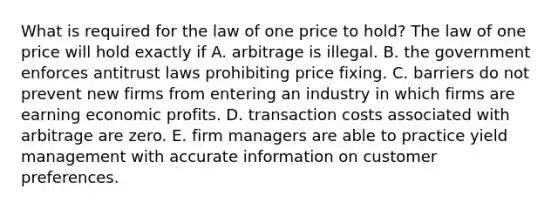 What is required for the law of one price to​ hold? The law of one price will hold exactly if A. arbitrage is illegal. B. the government enforces antitrust laws prohibiting price fixing. C. barriers do not prevent new firms from entering an industry in which firms are earning economic profits. D. transaction costs associated with arbitrage are zero. E. firm managers are able to practice yield management with accurate information on customer preferences.