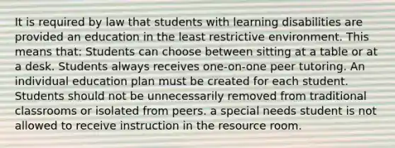 It is required by law that students with learning disabilities are provided an education in the least restrictive environment. This means that: Students can choose between sitting at a table or at a desk. Students always receives one-on-one peer tutoring. An individual education plan must be created for each student. Students should not be unnecessarily removed from traditional classrooms or isolated from peers. a special needs student is not allowed to receive instruction in the resource room.