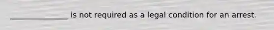 _______________ is not required as a legal condition for an arrest.