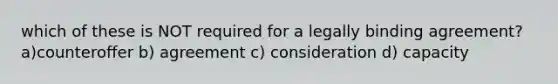 which of these is NOT required for a legally binding agreement? a)counteroffer b) agreement c) consideration d) capacity