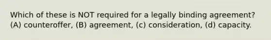 Which of these is NOT required for a legally binding agreement? (A) counteroffer, (B) agreement, (c) consideration, (d) capacity.