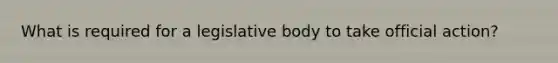 What is required for a legislative body to take official action?