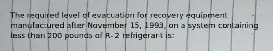 The required level of evacuation for recovery equipment manufactured after November 15, 1993, on a system containing less than 200 pounds of R-l2 refrigerant is: