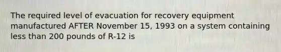 The required level of evacuation for recovery equipment manufactured AFTER November 15, 1993 on a system containing less than 200 pounds of R-12 is