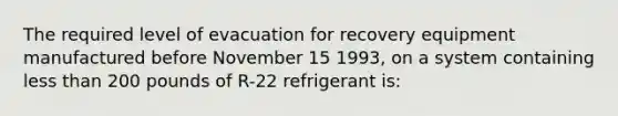 The required level of evacuation for recovery equipment manufactured before November 15 1993, on a system containing less than 200 pounds of R-22 refrigerant is: