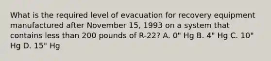 What is the required level of evacuation for recovery equipment manufactured after November 15, 1993 on a system that contains less than 200 pounds of R-22? A. 0" Hg B. 4" Hg C. 10" Hg D. 15" Hg