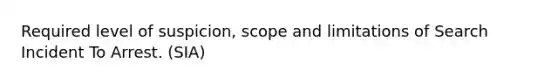 Required level of suspicion, scope and limitations of Search Incident To Arrest. (SIA)