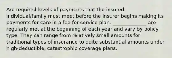 Are required levels of payments that the insured individual/family must meet before the insurer begins making its payments for care in a fee-for-service plan. ______________ are regularly met at the beginning of each year and vary by policy type. They can range from relatively small amounts for traditional types of insurance to quite substantial amounts under high-deductible, catastrophic coverage plans.