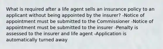 What is required after a life agent sells an insurance policy to an applicant without being appointed by the insurer? -Notice of appointment must be submitted to the Commissioner -Notice of appointment must be submitted to the insurer -Penalty is assessed to the insurer and life agent -Application is automatically turned away