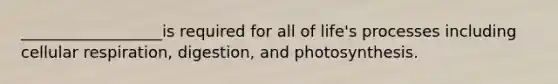 __________________is required for all of life's processes including cellular respiration, digestion, and photosynthesis.