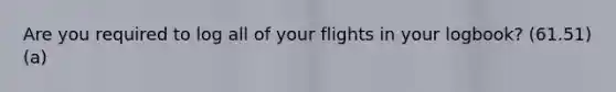 Are you required to log all of your flights in your logbook? (61.51)(a)