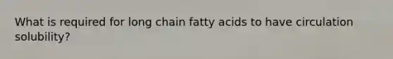 What is required for long chain fatty acids to have circulation solubility?