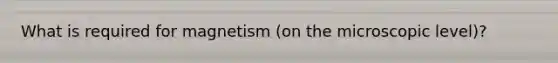 What is required for magnetism (on the microscopic level)?