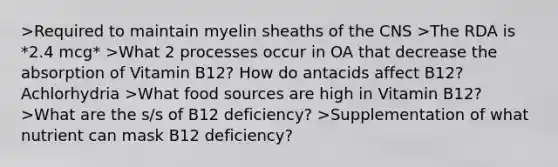 >Required to maintain myelin sheaths of the CNS >The RDA is *2.4 mcg* >What 2 processes occur in OA that decrease the absorption of Vitamin B12? How do antacids affect B12? Achlorhydria >What food sources are high in Vitamin B12? >What are the s/s of B12 deficiency? >Supplementation of what nutrient can mask B12 deficiency?