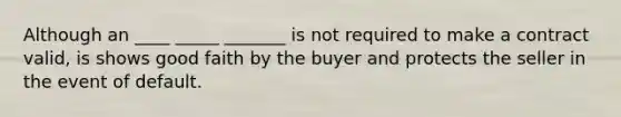 Although an ____ _____ _______ is not required to make a contract valid, is shows good faith by the buyer and protects the seller in the event of default.