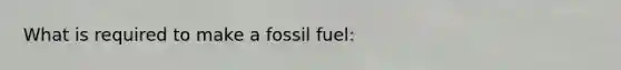 What is required to make a fossil fuel: