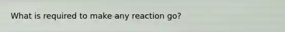 What is required to make any reaction go?