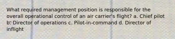 What required management position is responsible for the overall operational control of an air carrier's flight? a. Chief pilot b. Director of operations c. Pilot-in-command d. Director of inflight