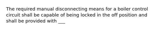 The required manual disconnecting means for a boiler control circuit shall be capable of being locked in the off position and shall be provided with ___