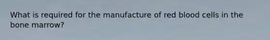 What is required for the manufacture of red blood cells in the bone marrow?