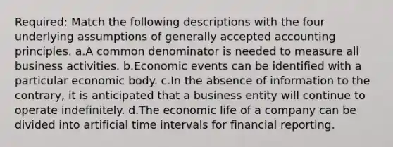 Required: Match the following descriptions with the four underlying assumptions of generally accepted accounting principles. a.A common denominator is needed to measure all business activities. b.Economic events can be identified with a particular economic body. c.In the absence of information to the contrary, it is anticipated that a business entity will continue to operate indefinitely. d.The economic life of a company can be divided into artificial time intervals for financial reporting.