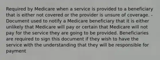 Required by Medicare when a service is provided to a beneficiary that is either not covered or the provider is unsure of coverage. -Document used to notify a Medicare beneficiary that it is either unlikely that Medicare will pay or certain that Medicare will not pay for the service they are going to be provided. Beneficiaries are required to sign this document if they wish to have the service with the understanding that they will be responsible for payment