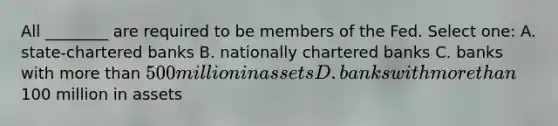 All ________ are required to be members of the Fed. Select one: A. state-chartered banks B. nationally chartered banks C. banks with more than 500 million in assets D. banks with more than100 million in assets