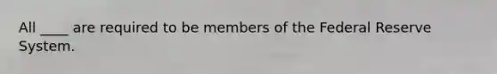 All ____ are required to be members of the Federal Reserve System.