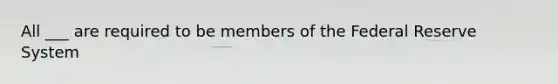 All ___ are required to be members of the Federal Reserve System