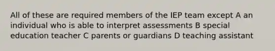 All of these are required members of the IEP team except A an individual who is able to interpret assessments B special education teacher C parents or guardians D teaching assistant