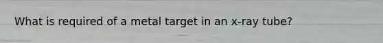 What is required of a metal target in an x-ray tube?