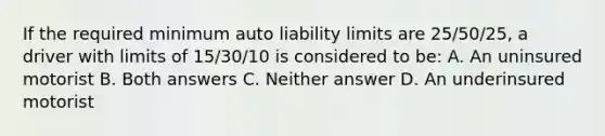 If the required minimum auto liability limits are 25/50/25, a driver with limits of 15/30/10 is considered to be: A. An uninsured motorist B. Both answers C. Neither answer D. An underinsured motorist