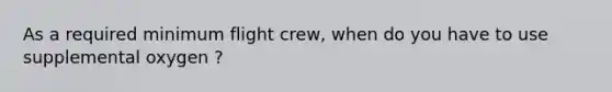 As a required minimum flight crew, when do you have to use supplemental oxygen ?