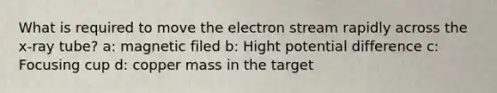 What is required to move the electron stream rapidly across the x-ray tube? a: magnetic filed b: Hight potential difference c: Focusing cup d: copper mass in the target