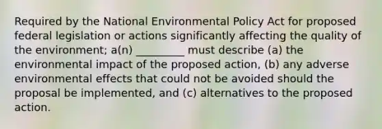 Required by the National Environmental Policy Act for proposed federal legislation or actions significantly affecting the quality of the environment; a(n) _________ must describe (a) the <a href='https://www.questionai.com/knowledge/k1a2PPeTtn-environmental-impact' class='anchor-knowledge'>environmental impact</a> of the proposed action, (b) any adverse environmental effects that could not be avoided should the proposal be implemented, and (c) alternatives to the proposed action.